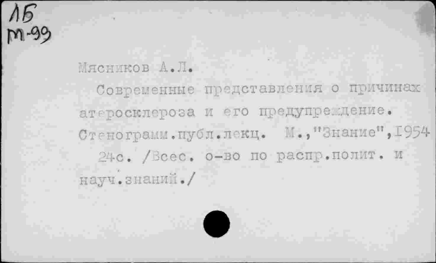 ﻿
Мясников А.Л.
Современные представления о причинах ат росклероза и его предупреждение.
Стенограмм.публ.лекц. И"Знание”,1954
24с. /Всес. о-во по распр.полит, и науч.знаний./